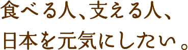 食べる人、支える人、日本を元気にしたい。