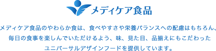 メディケア食品のやわらか食は、食べやすさや栄養バランスへの配慮はもちろん、毎日の食事を楽しんでいただけるよう、味、見た目、品揃えにもこだわったユニバーサルデザインフードを提供しています。