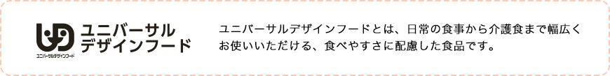 ユニバーサルデザインフードとは、日常の食事から介護職まで幅広くお使いいただける、食べやすさに配慮した食品です。