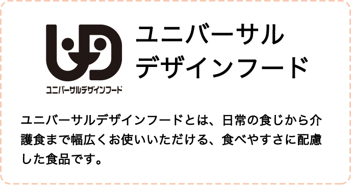 ユニバーサルデザインフードとは、日常の食事から介護職まで幅広くお使いいただける、食べやすさに配慮した食品です。