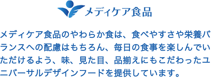 メディケア食品のやわらか食は、食べやすさや栄養バランスへの配慮はもちろん、毎日の食事を楽しんでいただけるよう、味、見た目、品揃えにもこだわったユニバーサルデザインフードを提供しています。